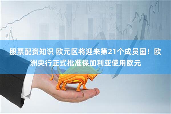 股票配资知识 欧元区将迎来第21个成员国！欧洲央行正式批准保加利亚使用欧元
