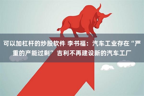 可以加杠杆的炒股软件 李书福：汽车工业存在“严重的产能过剩” 吉利不再建设新的汽车工厂
