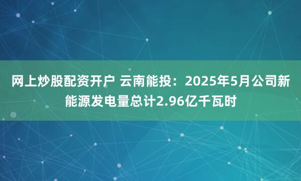 网上炒股配资开户 云南能投：2025年5月公司新能源发电量总计2.96亿千瓦时