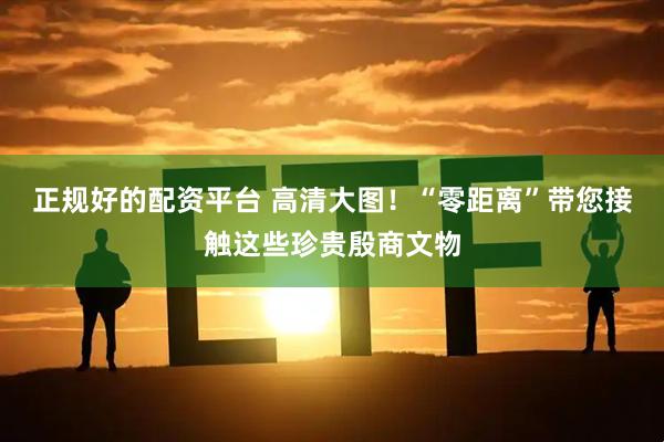 正规好的配资平台 高清大图！“零距离”带您接触这些珍贵殷商文物