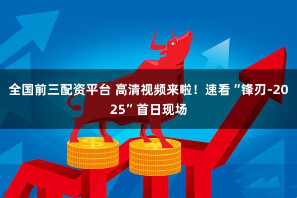 全国前三配资平台 高清视频来啦！速看“锋刃-2025”首日现场