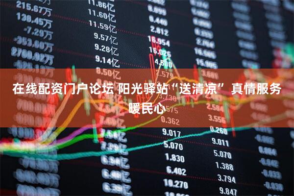 在线配资门户论坛 阳光驿站“送清凉” 真情服务暖民心
