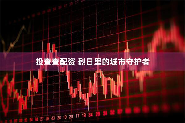 投查查配资 烈日里的城市守护者