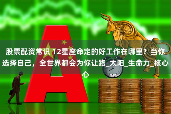 股票配资常识 12星座命定的好工作在哪里？当你选择自己，全世界都会为你让路_太阳_生命力_核心