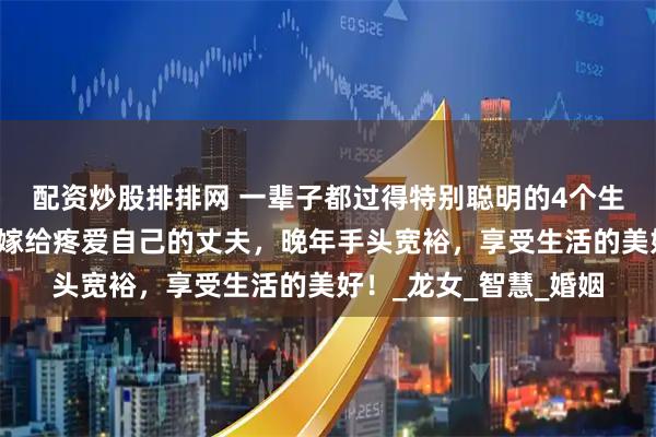 配资炒股排排网 一辈子都过得特别聪明的4个生肖女，事业有成就，嫁给疼爱自己的丈夫，晚年手头宽裕，享受生活的美好！_龙女_智慧_婚姻