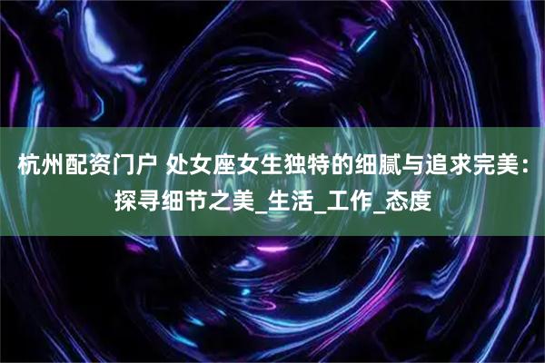 杭州配资门户 处女座女生独特的细腻与追求完美：探寻细节之美_生活_工作_态度