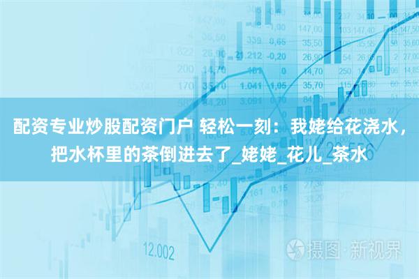 配资专业炒股配资门户 轻松一刻：我姥给花浇水，把水杯里的茶倒进去了_姥姥_花儿_茶水