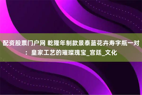 配资股票门户网 乾隆年制款景泰蓝花卉寿字瓶一对：皇家工艺的璀璨瑰宝_宫廷_文化