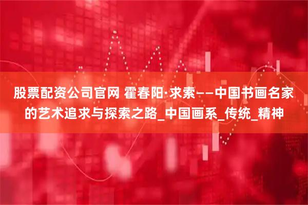股票配资公司官网 霍春阳·求索——中国书画名家的艺术追求与探索之路_中国画系_传统_精神