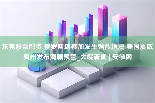 东莞股票配资 俄罗斯堪察加发生强烈地震 美国夏威夷州发布海啸预警_大皖新闻 | 安徽网