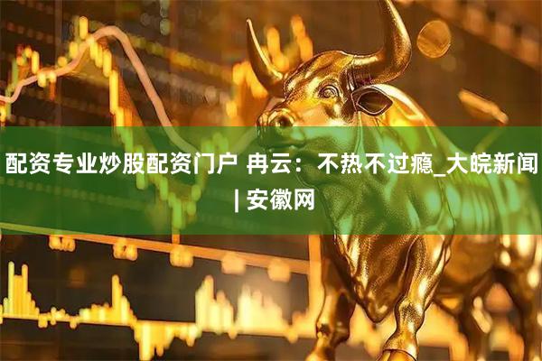 配资专业炒股配资门户 冉云：不热不过瘾_大皖新闻 | 安徽网