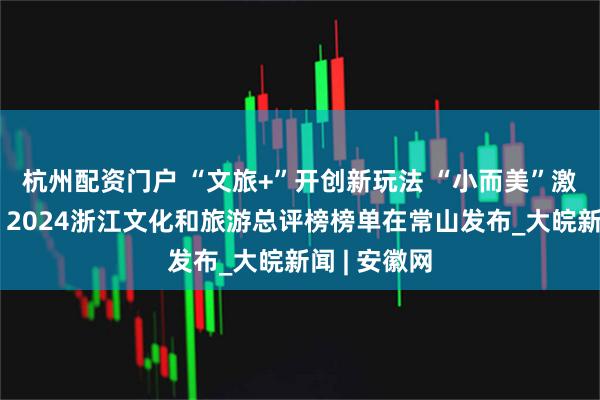 杭州配资门户 “文旅+”开创新玩法 “小而美”激活大流量，2024浙江文化和旅游总评榜榜单在常山发布_大皖新闻 | 安徽网