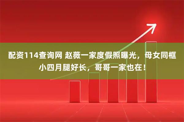 配资114查询网 赵薇一家度假照曝光，母女同框小四月腿好长，哥哥一家也在！