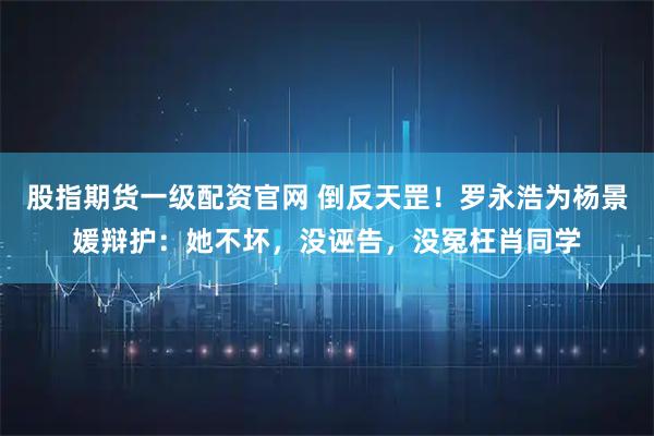 股指期货一级配资官网 倒反天罡！罗永浩为杨景媛辩护：她不坏，没诬告，没冤枉肖同学