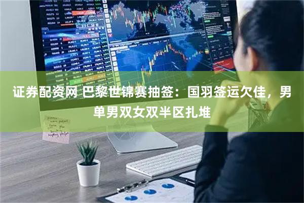 证券配资网 巴黎世锦赛抽签：国羽签运欠佳，男单男双女双半区扎堆