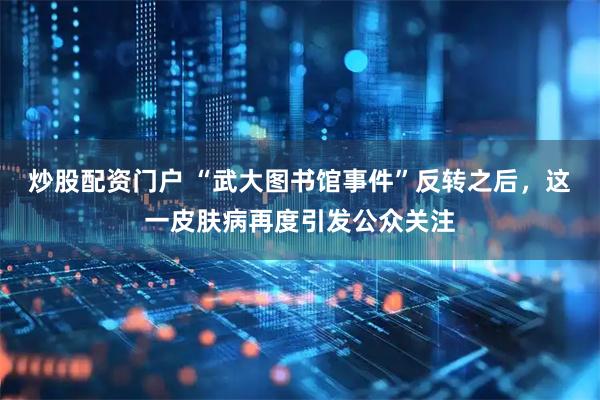 炒股配资门户 “武大图书馆事件”反转之后，这一皮肤病再度引发公众关注